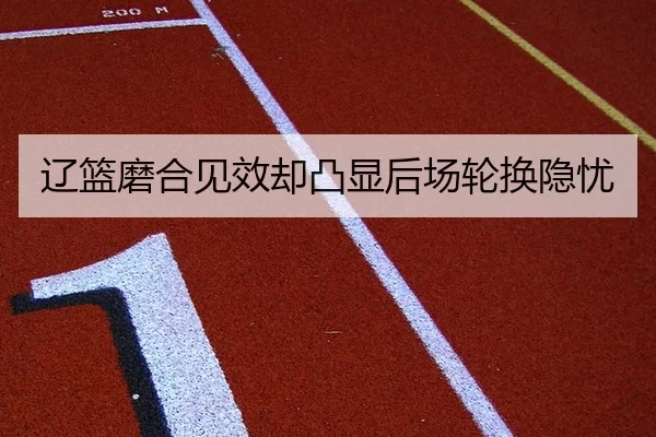 辽篮磨合见效却凸显后场轮换隐忧