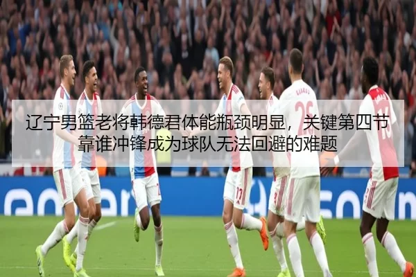 辽宁男篮老将韩德君体能瓶颈明显，关键第四节靠谁冲锋成为球队无法回避的难题